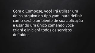 Com o Compose, você irá utilizar um
único arquivo do tipo yaml para definir
como será o ambiente de sua aplicação
e usando um único comando você
criará e iniciará todos os serviços
definidos.
 