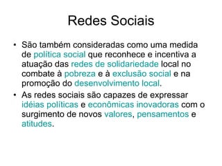 Redes Sociais São também consideradas como uma medida de  política  social  que reconhece e incentiva a atuação das  redes  de  solidariedade  local no combate à  pobreza  e à  exclusão  social  e na promoção do  desenvolvimento  local .  As redes sociais são capazes de expressar  idéias   políticas  e  econômicas   inovadoras  com o surgimento de novos  valores ,  pensamentos  e  atitudes .  