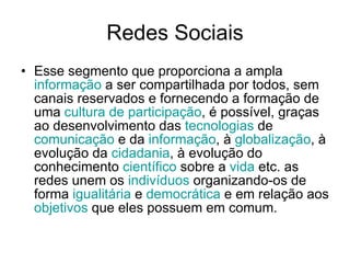 Redes Sociais Esse segmento que proporciona a ampla  informação  a ser compartilhada por todos, sem canais reservados e fornecendo a formação de uma  cultura  de  participação , é possível, graças ao desenvolvimento das  tecnologias  de  comunicação  e da  informação , à  globalização , à evolução da  cidadania , à evolução do conhecimento  científico  sobre a  vida  etc. as redes unem os  indivíduos  organizando-os de forma  igualitária  e  democrática  e em relação aos  objetivos  que eles possuem em comum.  