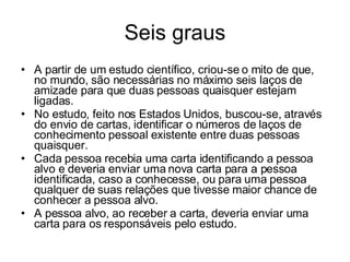 Seis graus A partir de um estudo científico, criou-se o mito de que, no mundo, são necessárias no máximo seis laços de amizade para que duas pessoas quaisquer estejam ligadas.  No estudo, feito nos Estados Unidos, buscou-se, através do envio de cartas, identificar o números de laços de conhecimento pessoal existente entre duas pessoas quaisquer.  Cada pessoa recebia uma carta identificando a pessoa alvo e deveria enviar uma nova carta para a pessoa identificada, caso a conhecesse, ou para uma pessoa qualquer de suas relações que tivesse maior chance de conhecer a pessoa alvo.  A pessoa alvo, ao receber a carta, deveria enviar uma carta para os responsáveis pelo estudo.  