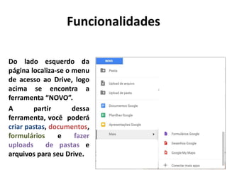 Do lado esquerdo da
página localiza-se o menu
de acesso ao Drive, logo
acima se encontra a
ferramenta “NOVO”.
A partir dessa
ferramenta, você poderá
criar pastas, documentos,
formulários e fazer
uploads de pastas e
arquivos para seu Drive.
Funcionalidades
 
