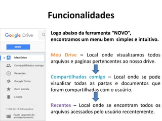 Funcionalidades
Logo abaixo da ferramenta “NOVO”,
encontramos um menu bem simples e intuitivo.
Meu Drive – Local onde visualizamos todos
arquivos e paginas pertencentes ao nosso drive.
Compartilhados comigo – Local onde se pode
visualizar todas as pastas e documentos que
foram compartilhadas com o usuário.
Recentes – Local onde se encontram todos os
arquivos acessados pelo usuário recentemente.
 