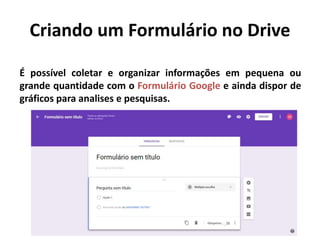 Criando um Formulário no Drive
É possível coletar e organizar informações em pequena ou
grande quantidade com o Formulário Google e ainda dispor de
gráficos para analises e pesquisas.
 