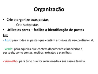 Organização
• Crie e organize suas pastas
- Crie subpastas
• Utilize as cores – facilita a identificação de pastas
Ex:
- Azul: para todas as pastas que contêm arquivos de uso profissional;
- Verde: para aquelas que contêm documentos financeiros e
pessoais, como contas, recibos, extratos e planilhas;
- Vermelho: para tudo que for relacionado à sua casa e família.
 