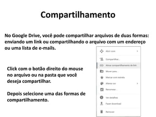 Compartilhamento
No Google Drive, você pode compartilhar arquivos de duas formas:
enviando um link ou compartilhando o arquivo com um endereço
ou uma lista de e-mails.
Click com o botão direito do mouse
no arquivo ou na pasta que você
deseja compartilhar.
Depois selecione uma das formas de
compartilhamento.
 