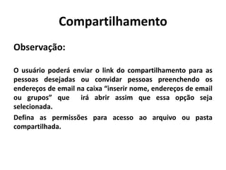 Compartilhamento
Observação:
O usuário poderá enviar o link do compartilhamento para as
pessoas desejadas ou convidar pessoas preenchendo os
endereços de email na caixa “inserir nome, endereços de email
ou grupos” que irá abrir assim que essa opção seja
selecionada.
Defina as permissões para acesso ao arquivo ou pasta
compartilhada.
 