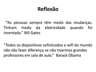 Reflexão
“As pessoas sempre têm medo das mudanças.
Tinham medo da eletricidade quando foi
inventada.” Bill Gates
“Todos os dispositivos sofisticados e wifi do mundo
não vão fazer diferença se não tivermos grandes
professores em sala de aula.” Barack Obama
 