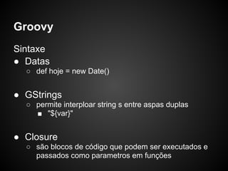 Groovy
Sintaxe
● Datas
  ○ def hoje = new Date()


● GStrings
  ○ permite interploar string s entre aspas duplas
    ■ "${var}"


● Closure
  ○ são blocos de código que podem ser executados e
    passados como parametros em funções
 