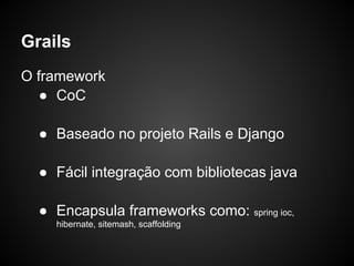 Grails
O framework
   ● CoC

  ● Baseado no projeto Rails e Django

  ● Fácil integração com bibliotecas java

  ● Encapsula frameworks como: spring ioc,
    hibernate, sitemash, scaffolding
 
