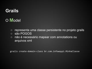 Grails

O Model

  ○ representa uma classe persistente no projeto grails
  ○ são POGOS
  ○ não é necessário mapear com annotations ou
    arquivos xml


  grails create-domain-class br.com.infowaypi.MinhaClasse
 