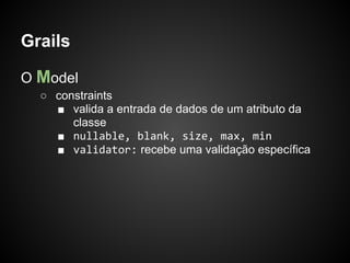 Grails

O Model
  ○ constraints
    ■ valida a entrada de dados de um atributo da
       classe
    ■ nullable, blank, size, max, min
    ■ validator: recebe uma validação específica
 