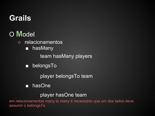 Grails

O Model
    ○ relacionamentos
      ■ hasMany
                team hasMany players
        ■ belongsTo

                player belongsTo team
        ■ hasOne
                player hasOne team
em relacionamentos many to many é necessário que um dos lados deve
assumir o belongsTo
 