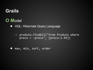 Grails

O Model
  ● HQL: Hibernate Query Language

     ○ produto.findAll("from Produto where
       preco < :preco", [preco:1.99])


  ● max, min, sort, order
 