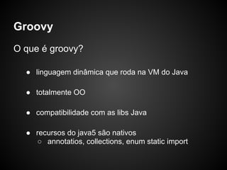 Groovy
O que é groovy?

  ● linguagem dinâmica que roda na VM do Java

  ● totalmente OO

  ● compatibilidade com as libs Java

  ● recursos do java5 são nativos
    ○ annotatios, collections, enum static import
 