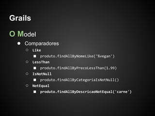 Grails

O Model
  ● Comparadores
    ○    Like
         ■   produto.findAllByNomeLike('%vegan')
    ○    LessThan
         ■   produto.findAllByPrecoLessThan(1.99)
    ○    IsNotNull
         ■   produto.findAllByCategoriaIsNotNull()
    ○    NotEqual
         ■   produto.findAllByDescricaoNotEqual('carne')
 