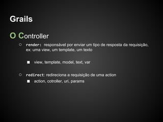 Grails

O Controller
  ○   render: responsável por enviar um tipo de resposta da requisição,
      ex: uma view, um template, um texto


      ■   view, template, model, text, var


  ○   redirect: redireciona a requisição de uma action
      ■   action, cotroller, uri, params
 