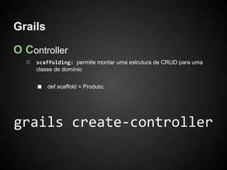 Grails

O Controller
  ○   scaffolding: permite montar uma estrutura de CRUD para uma
      classe de domínio


      ■   def scaffold = Produto;




grails create-controller
 