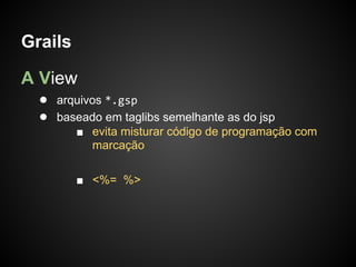 Grails

A View
  ● arquivos *.gsp
  ● baseado em taglibs semelhante as do jsp
         ■ evita misturar código de programação com
           marcação

         ■ <%= %>
 