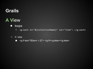 Grails

A View
  ● loops
      ○    <g:each in="${collectionName}" var="item"> </g:each>


  ○   if / else
      ■    <g:if test="${item > 2}"> </g:if><g:else></g:else>
 