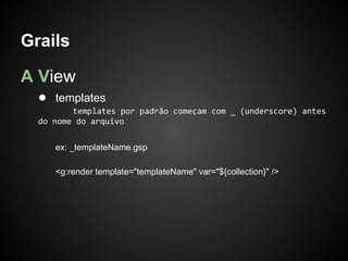 Grails

A View
  ● templates
         templates por padrão começam com _ (underscore) antes
  do nome do arquivo


     ex: _templateName.gsp

     <g:render template="templateName" var="${collection}" />
 