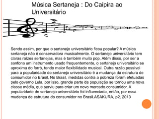 Música Sertaneja : Do Caipira ao
Universitário
Sendo assim, por que o sertanejo universitário ficou popular? A música
sertaneja não é conservadora musicalmente. O sertanejo universitário tem
claras raízes sertanejas, mas é também muito pop. Além disso, por ser a
sanfona um instrumento usado frequentemente, o sertanejo universitário se
aproxima do forró, tendo maior flexibilidade musical. Outra razão possível
para a popularidade do sertanejo universitário é a mudança da estrutura de
consumidor no Brasil. No Brasil, medidas contra a pobreza foram efetuadas
pelo governo Lula, por isso, grande parte da população se tornou uma nova
classe média, que serviu para criar um novo mercado consumidor. A
popularidade do sertanejo universitário foi influenciada, então, por essa
mudança de estrutura do consumidor no Brasil.ASAKURA, p2. 2013
 