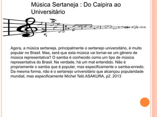 Música Sertaneja : Do Caipira ao
Universitário
Agora, a música sertaneja, principalmente o sertanejo universitário, é muito
popular no Brasil. Mas, será que esta música vai tornar-se um gênero de
música representativa? O samba é conhecido como um tipo de música
representativa do Brasil. Na verdade, há um mal entendido. Não é
propriamente o samba que é popular, mas especificamente o samba-enredo.
Da mesma forma, não é o sertanejo universitário que alcançou popularidade
mundial, mas especificamente Michel Teló.ASAKURA, p2. 2013
 