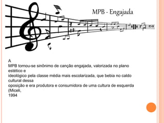 MPB - Engajada
A
MPB tornou-se sinônimo de canção engajada, valorizada no plano
estético e
ideológico pela classe média mais escolarizada, que bebia no caldo
cultural dessa
oposição e era produtora e consumidora de uma cultura de esquerda
(Miceli,
1994
 