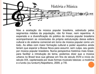 História e Música
Mas a aceitação da música popular brasileira, sobretudo pelos
segmentos médios da população, não foi linear, nem repentina. A
expansão e a diversificação do público de música popular brasileira
acompanharam as vicissitudes da própria estruturação dessa esfera
cultural e do sistema comercial em torno da música popular como um
todo. As elites com maior formação cultural e poder aquisitivo ainda
teriam que esperar a Bossa Nova para assumir, sem culpa, seu gosto
por música popular brasileira. Numa perspectiva histórica mais linear,
para facilitar a introdução do tema, podemos dizer que a música
urbana no Brasil teve sua gênese em fins do século XVIII e início do
século XIX, capitaneada por duas formas musicais básicas: a modinha
e o lundu (ou lundum).Napolitano, 2005. p 7/8.
 