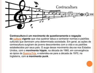 Contracultura
Contracultura é um movimento de questionamento e negação
da cultura vigente que visa quebrar tabus e contrariar normas e padrões
culturais que dominam uma determinada sociedade. Em geral, as ações de
contracultura surgiram de jovens descontentes com a vida e os padrões
estabelecidos por seus pais. O auge desse movimento deu-se nos Estados
Unidos, com o movimento hippie, na década de 1960, em convergência
ao ápice da Guerra Fria, e estendeu-se para a década de 1970, na
Inglaterra, com o movimento punk.
 