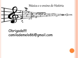Música e o ensino de História
Obrigada!!!!
camilademelo86@gmail.com
 
