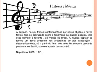 História e Música
A história, no seu frenesi contemporâneo por novos objetos e novas
fontes, tem se debruçado sobre o fenômeno da música popular. Mas
esse namoro é recente , ao menos no Brasil. A música popular se
tornou um tema presente nos programas de pós graduação ,
sistematicamente, só a partir do final dos anos 70, sendo o boom de
pesquisa, no Brasil , ocorreu a partir dos anos 80.
Napolitano, 2005. p 7/8.
 