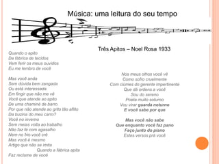 Música: uma leitura do seu tempo
Quando o apito
Da fábrica de tecidos
Vem ferir os meus ouvidos
Eu me lembro de você
Mas você anda
Sem dúvida bem zangada
Ou está interessada
Em fingir que não me vê
Você que atende ao apito
De uma chaminé de barro
Por que não atende ao grito tão aflito
Da buzina do meu carro?
Você no inverno
Sem meias volta ao trabalho
Não faz fé com agasalho
Nem no frio você crê
Mas você é mesmo
Artigo que não se imita
Quando a fábrica apita
Faz reclame de você
Nos meus olhos você vê
Como sofro cruelmente
Com ciúmes do gerente impertinente
Que dá ordens a você
Sou do sereno
Poeta muito soturno
Vou virar guarda noturno
E você sabe por que
Mas você não sabe
Que enquanto você faz pano
Faço junto do piano
Estes versos prá você
Três Apitos – Noel Rosa 1933
 