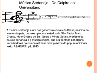 Música Sertaneja : Do Caipira ao
Universitário
A música sertaneja é um dos gêneros musicais do Brasil, nascida no
interior do país, por exemplo, nos estados de São Paulo, Mato
Grosso, Mato Grosso do Sul, Goiás e Minas Gerais. A origem da
música sertaneja é a música caipira, que era cantada por alguns
trabalhadores do campo até ficar mais próxima do pop. ra adicionar
texto. ASAKURA, p2. 2013
 