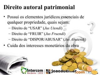 Direito autoral patrimonial
• Possui os elementos jurídicos essenciais de
qualquer propriedade, quais sejam:
– Direito de “USAR” (Jus Utendi)
– Direito de “FRUIR” (Jus Fruendi)
– Direito de “DISPOR/ABUSAR” (Jus Abutendi)
• Cuida dos interesses monetários da obra
 