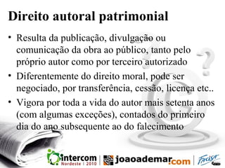 Direito autoral patrimonial
• Resulta da publicação, divulgação ou
comunicação da obra ao público, tanto pelo
próprio autor como por terceiro autorizado
• Diferentemente do direito moral, pode ser
negociado, por transferência, cessão, licença etc..
• Vigora por toda a vida do autor mais setenta anos
(com algumas exceções), contados do primeiro
dia do ano subsequente ao do falecimento
 