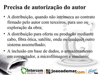 Precisa de autorização do autor
• A distribuição, quando não intrínseca ao contrato
firmado pelo autor com terceiros, para uso ou
exploração da obra;
• A distribuição para oferta ou produção mediante
cabo, fibra ótica, satélite, onda ou qualquer outro
sistema assemelhado;
• A inclusão em base de dados, o armazenamento
em computador, a microfilmagem e similares;
 