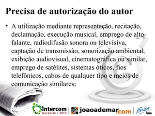 Precisa de autorização do autor
• A utilização mediante representação, recitação,
declamação, execução musical, emprego de alto-
falante, radiodifusão sonora ou televisiva,
captação de transmissão, sonorização ambiental,
exibição audiovisual, cinematográfica ou similar,
emprego de satélites, sistemas óticos, fios
telefônicos, cabos de qualquer tipo e meios de
comunicação similares;
 