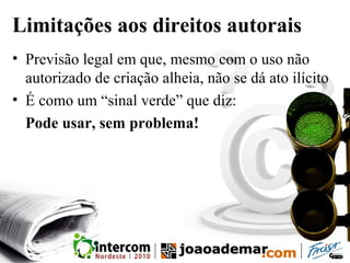 Limitações aos direitos autorais
• Previsão legal em que, mesmo com o uso não
autorizado de criação alheia, não se dá ato ilícito
• É como um “sinal verde” que diz:
Pode usar, sem problema!
 