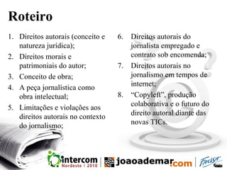 Roteiro
1. Direitos autorais (conceito e
natureza jurídica);
2. Direitos morais e
patrimoniais do autor;
3. Conceito de obra;
4. A peça jornalística como
obra intelectual;
5. Limitações e violações aos
direitos autorais no contexto
do jornalismo;
6. Direitos autorais do
jornalista empregado e
contrato sob encomenda;
7. Direitos autorais no
jornalismo em tempos de
internet;
8. “Copyleft”, produção
colaborativa e o futuro do
direito autoral diante das
novas TICs.
 