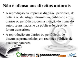 Não é ofensa aos direitos autorais
• A reprodução na imprensa diária ou periódica, de
notícia ou de artigo informativo, publicado em
diários ou periódicos, com a menção do nome do
autor, se assinados, e da publicação de onde
foram transcritos;
• A reprodução em diários ou periódicos, de
discursos pronunciados em reuniões públicas de
qualquer natureza;
 