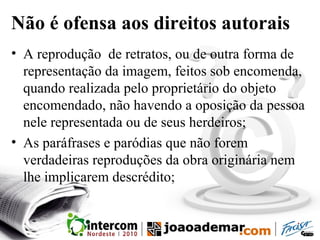 Não é ofensa aos direitos autorais
• A reprodução de retratos, ou de outra forma de
representação da imagem, feitos sob encomenda,
quando realizada pelo proprietário do objeto
encomendado, não havendo a oposição da pessoa
nele representada ou de seus herdeiros;
• As paráfrases e paródias que não forem
verdadeiras reproduções da obra originária nem
lhe implicarem descrédito;
 