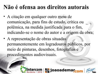 Não é ofensa aos direitos autorais
• A citação em qualquer outro meio de
comunicação, para fins de estudo, crítica ou
polêmica, na medida justificada para o fim,
indicando-se o nome do autor e a origem da obra;
• A representação de obras situadas
permanentemente em logradouros públicos, por
meio de pinturas, desenhos, fotografias e
procedimentos audiovisuais.
 