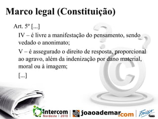Marco legal (Constituição)
Art. 5º [...]
IV – é livre a manifestação do pensamento, sendo
vedado o anonimato;
V – é assegurado o direito de resposta, proporcional
ao agravo, além da indenização por dano material,
moral ou à imagem;
[...]
 