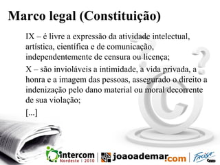 Marco legal (Constituição)
IX – é livre a expressão da atividade intelectual,
artística, científica e de comunicação,
independentemente de censura ou licença;
X – são invioláveis a intimidade, a vida privada, a
honra e a imagem das pessoas, assegurado o direito a
indenização pelo dano material ou moral decorrente
de sua violação;
[...]
 