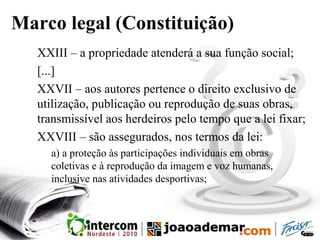 Marco legal (Constituição)
XXIII – a propriedade atenderá a sua função social;
[...]
XXVII – aos autores pertence o direito exclusivo de
utilização, publicação ou reprodução de suas obras,
transmissível aos herdeiros pelo tempo que a lei fixar;
XXVIII – são assegurados, nos termos da lei:
a) a proteção às participações individuais em obras
coletivas e à reprodução da imagem e voz humanas,
inclusive nas atividades desportivas;
 