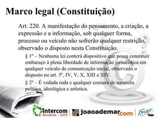 Marco legal (Constituição)
Art. 220. A manifestação do pensamento, a criação, a
expressão e a informação, sob qualquer forma,
processo ou veículo não sofrerão qualquer restrição,
observado o disposto nesta Constituição.
§ 1º – Nenhuma lei conterá dispositivo que possa constituir
embaraço à plena liberdade de informação jornalística em
qualquer veículo de comunicação social, observado o
disposto no art. 5º, IV, V, X, XIII e XIV.
§ 2º – É vedada toda e qualquer censura de natureza
política, ideológica e artística.
 