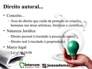 Direito autoral...
• Conceito...
– Área do direito que cuida da proteção às criações
humanas nas áreas artísticas, literárias e científicas
• Natureza Jurídica
– Direito pessoal (vinculado à pessoa do autor)
– Direito real (vinculado à propriedade)
• Marco legal
– Lei nº 9610/98
 