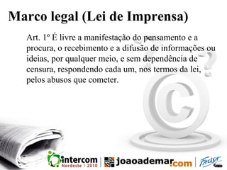 Marco legal (Lei de Imprensa)
Art. 1º É livre a manifestação do pensamento e a
procura, o recebimento e a difusão de informações ou
ideias, por qualquer meio, e sem dependência de
censura, respondendo cada um, nos termos da lei,
pelos abusos que cometer.
 