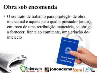 Obra sob encomenda
• O contrato de trabalho para produção de obra
intelectual é aquele pelo qual o prestador (autor),
em troca de uma retribuição monetária, se obriga
a fornecer, frente ao comitente, uma criação do
intelecto
 