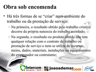 Obra sob encomenda
• Há três formas de se “criar” num ambiente do
trabalho ou da prestação de serviço:
– Na primeira, o resultado obtido pelo trabalho criativo
decorre da própria natureza do trabalho acordado;
– Na segunda, o resultado ou produto obtido não tem
qualquer relação com o contrato de trabalho ou
prestação de serviço e nem se utiliza de recursos,
meios, dados, materiais, instalações ou equipamentos
do empregador ou contratante;
 